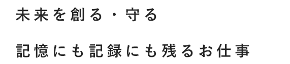 未来を創る・守る 記憶にも記録にも残るお仕事